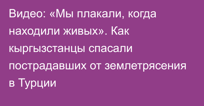 Видео: «Мы плакали, когда находили живых». Как кыргызстанцы спасали пострадавших от землетрясения в Турции