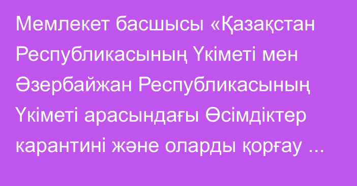 Мемлекет басшысы «Қазақстан Республикасының Үкіметі мен Әзербайжан Республикасының Үкіметі арасындағы Өсімдіктер карантині және оларды қорғау саласындағы ынтымақтастық туралы келісімді ратификациялау туралы» Қазақстан Республикасының Заңына қол қойды