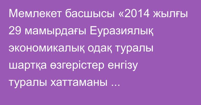 Мемлекет басшысы «2014 жылғы 29 мамырдағы Еуразиялық  экономикалық одақ туралы шартқа өзгерістер енгізу туралы хаттаманы  ратификациялау туралы» Қазақстан Республикасының Заңына қол қойды