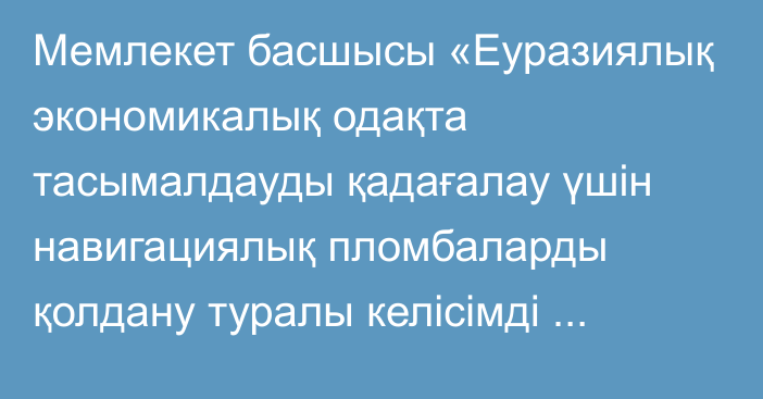 Мемлекет басшысы «Еуразиялық экономикалық одақта тасымалдауды қадағалау үшін навигациялық пломбаларды қолдану туралы  келісімді ратификациялау туралы» Қазақстан Республикасының Заңына қол қойды