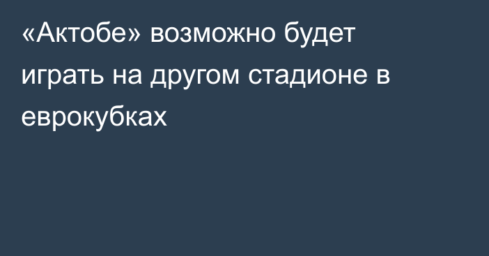 «Актобе» возможно будет играть на другом стадионе в еврокубках