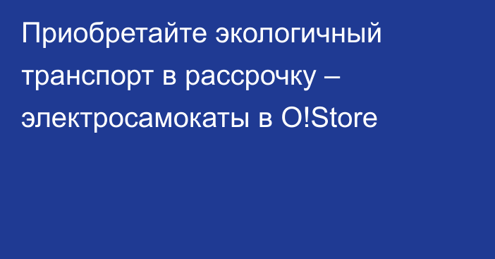 Приобретайте экологичный транспорт в рассрочку – электросамокаты в O!Store