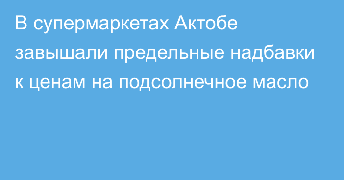 В супермаркетах Актобе завышали предельные надбавки к ценам на подсолнечное масло