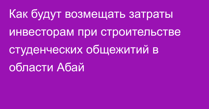 Как будут возмещать затраты инвесторам при строительстве студенческих общежитий в области Абай