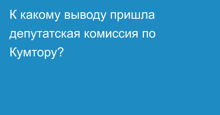 К какому выводу пришла депутатская комиссия по Кумтору?