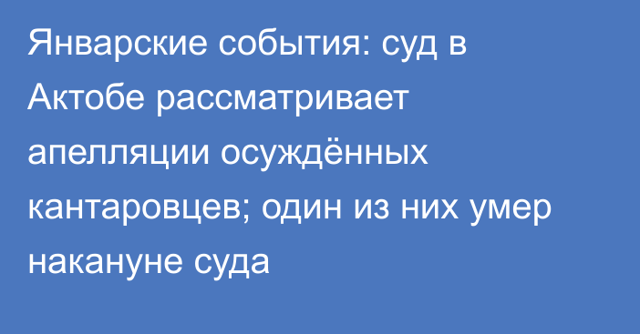 Январские события: суд в Актобе рассматривает апелляции осуждённых кантаровцев; один из них  умер накануне суда