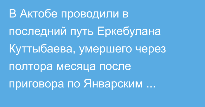 В Актобе проводили в последний путь Еркебулана Куттыбаева, умершего через полтора месяца после приговора по Январским событиям