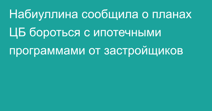 Набиуллина сообщила о планах ЦБ бороться с ипотечными программами от застройщиков