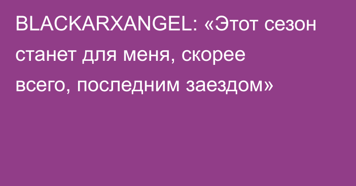 BLACKARXANGEL: «Этот сезон станет для меня, скорее всего, последним заездом»