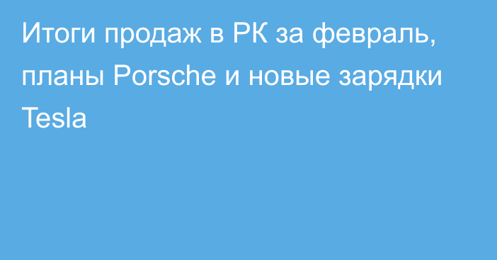 Итоги продаж в РК за февраль, планы Porsche и новые зарядки Tesla