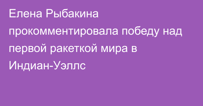 Елена Рыбакина прокомментировала победу над первой ракеткой мира в Индиан-Уэллс