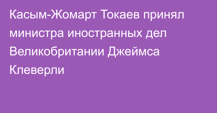 Касым-Жомарт Токаев принял министра иностранных дел Великобритании Джеймса Клеверли