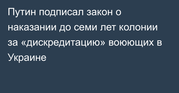 Путин подписал закон о наказании до семи лет колонии за «дискредитацию» воюющих в Украине