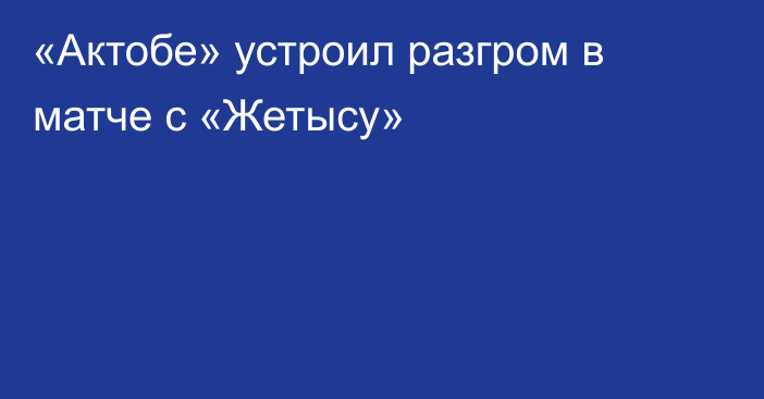 «Актобе» устроил разгром в матче с «Жетысу»