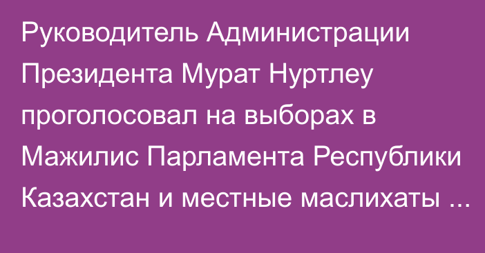 Руководитель Администрации Президента Мурат Нуртлеу проголосовал на выборах в Мажилис Парламента Республики Казахстан и местные маслихаты на избирательном участке №59, расположенном во Дворце школьников имени Аль-Фараби