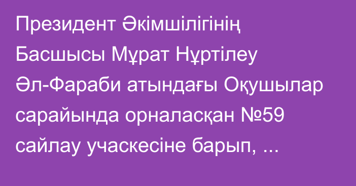 Президент Әкімшілігінің Басшысы Мұрат Нұртілеу Әл-Фараби атындағы Оқушылар сарайында орналасқан №59 сайлау учаскесіне барып, Парламент Мәжілісі мен жергілікті мәслихаттар сайлауында дауыс берді