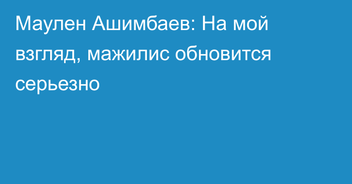 Маулен Ашимбаев: На мой взгляд, мажилис обновится серьезно