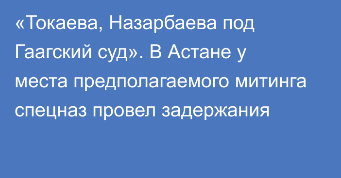 «Токаева, Назарбаева под Гаагский суд». В Астане у места предполагаемого митинга спецназ провел задержания