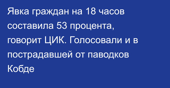 Явка граждан  на 18 часов составила 53 процента, говорит ЦИК. Голосовали и  в пострадавшей от паводков Кобде