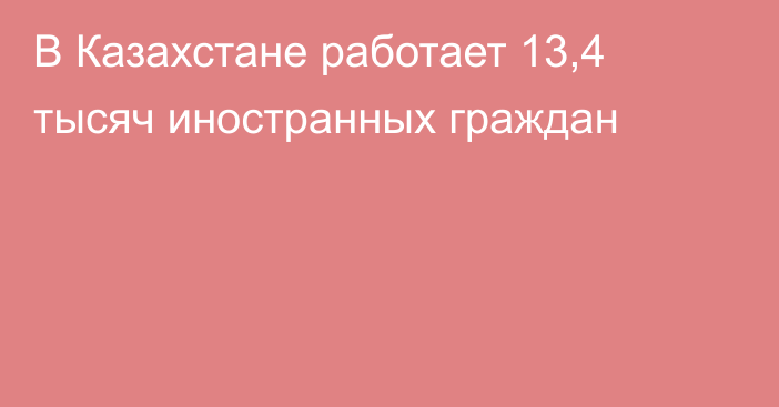 В Казахстане работает 13,4 тысяч иностранных граждан