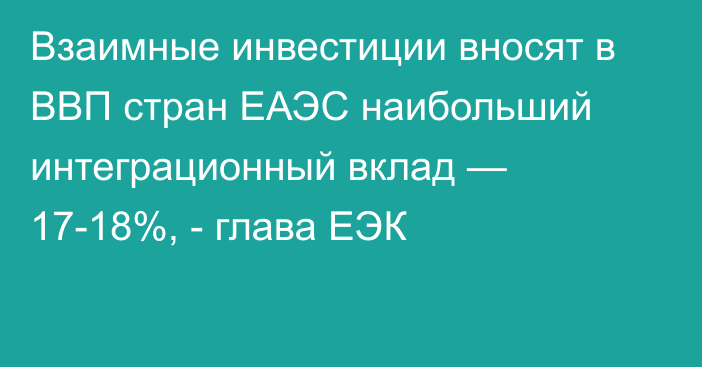 Взаимные инвестиции вносят в ВВП стран ЕАЭС наибольший интеграционный вклад — 17-18%, - глава ЕЭК