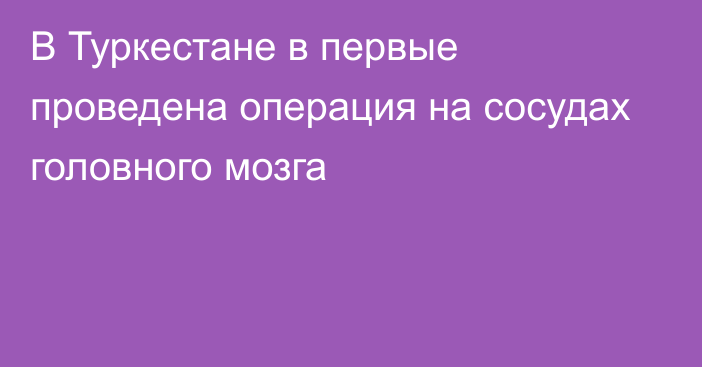 В Туркестане в первые проведена операция на сосудах головного мозга