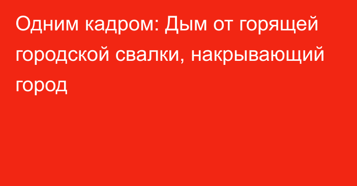 Одним кадром: Дым от горящей городской свалки, накрывающий город