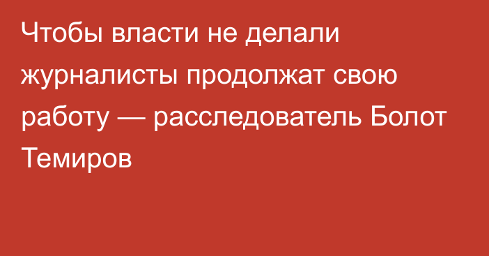 Чтобы власти не делали журналисты продолжат свою работу — расследователь Болот Темиров