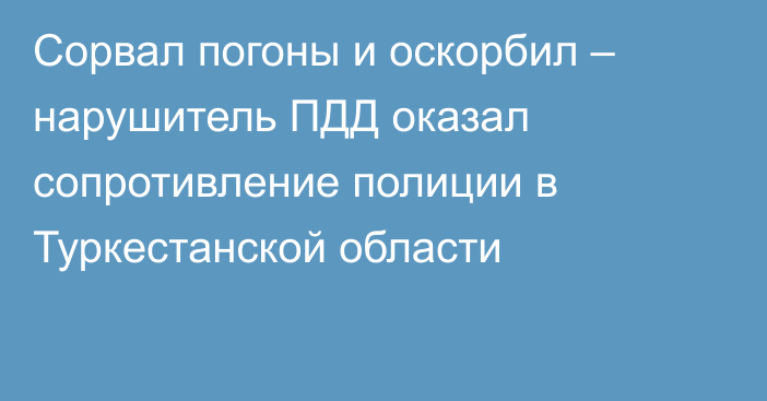 Сорвал погоны и оскорбил – нарушитель ПДД оказал сопротивление полиции в Туркестанской области