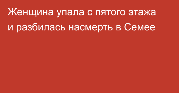 Женщина упала с пятого этажа и разбилась насмерть в Семее