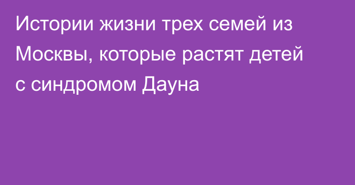 Истории жизни трех семей из Москвы, которые растят детей с синдромом Дауна