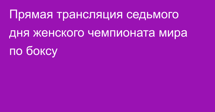 Прямая трансляция седьмого дня женского чемпионата мира по боксу