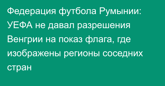 Федерация футбола Румынии: УЕФА не давал разрешения Венгрии на показ флага, где изображены регионы соседних стран