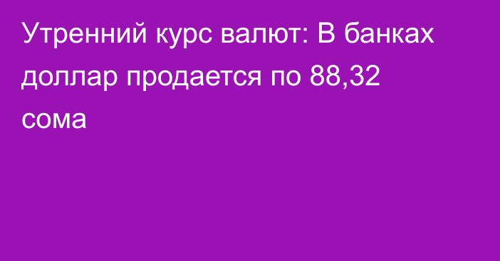 Утренний курс валют: В банках доллар продается по 88,32 сома