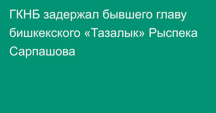 ГКНБ задержал бывшего главу бишкекского «Тазалык» Рыспека Сарпашова