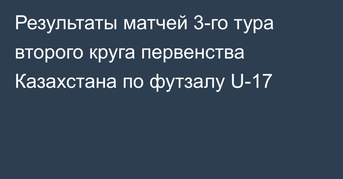 Результаты матчей 3-го тура второго круга первенства Казахстана по футзалу U-17