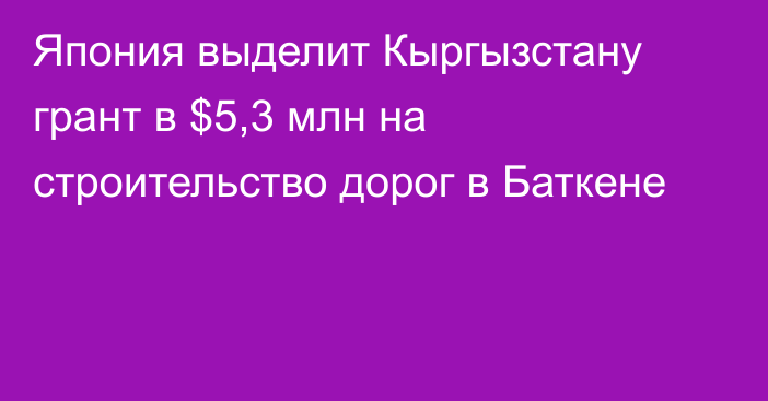 Япония выделит Кыргызстану грант в $5,3 млн на строительство дорог в Баткене