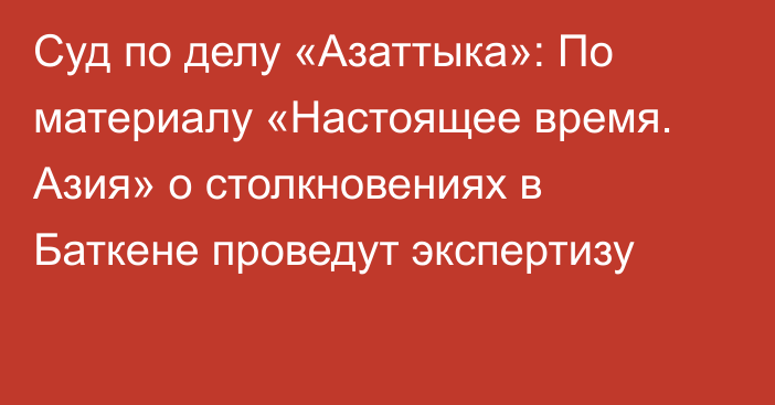 Суд по делу «Азаттыка»: По материалу «Настоящее время. Азия» о столкновениях в Баткене проведут экспертизу