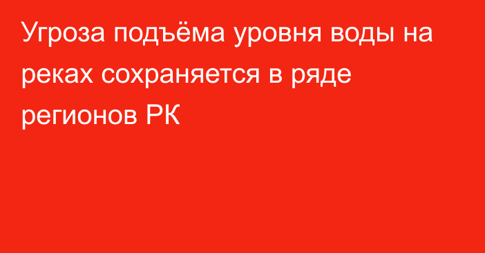 Угроза подъёма уровня воды на реках сохраняется в ряде регионов РК