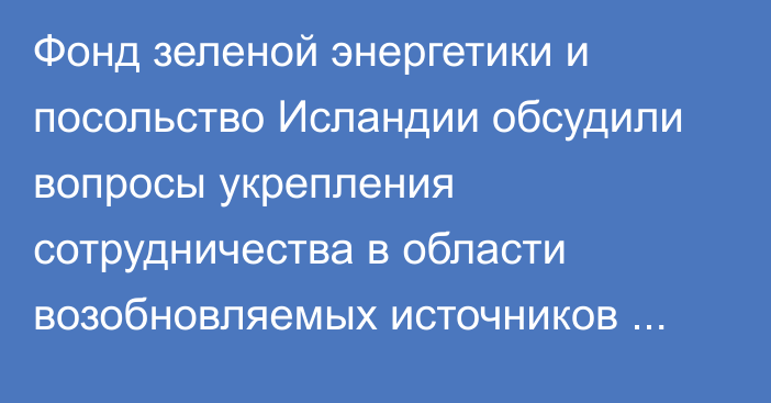 Фонд зеленой энергетики и посольство Исландии обсудили вопросы укрепления сотрудничества в области возобновляемых источников энергии