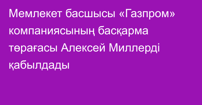 Мемлекет басшысы «Газпром» компаниясының басқарма төрағасы Алексей Миллерді қабылдады