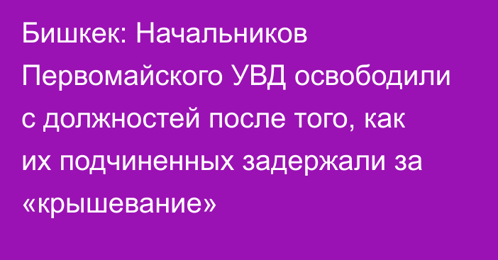 Бишкек: Начальников Первомайского УВД освободили с должностей после того, как их подчиненных задержали за «крышевание»