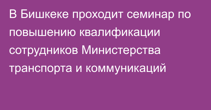 В Бишкеке проходит семинар по повышению квалификации сотрудников Министерства транспорта и коммуникаций