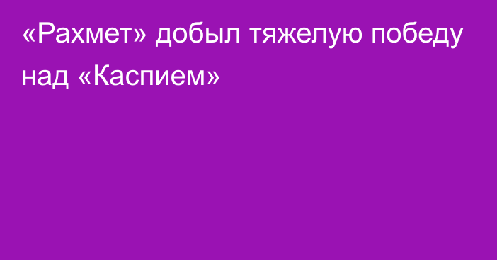 «Рахмет» добыл тяжелую победу над «Каспием»