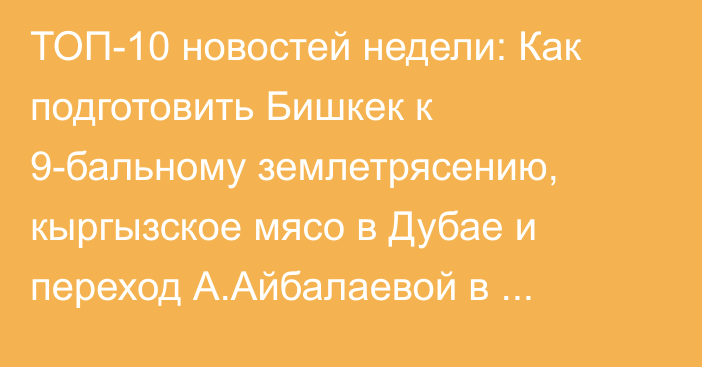 ТОП-10 новостей недели: Как подготовить Бишкек к 9-бальному землетрясению, кыргызское мясо в Дубае и переход А.Айбалаевой в Гарантийный фонд