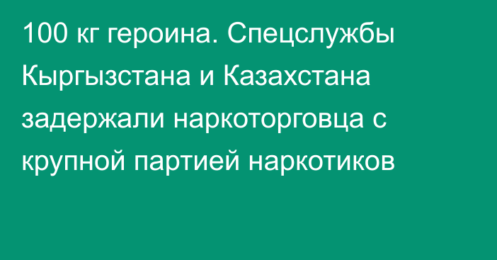 100 кг героина. Спецслужбы Кыргызстана и Казахстана задержали наркоторговца с крупной партией наркотиков