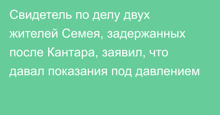 Свидетель по делу двух жителей Семея, задержанных после Кантара, заявил, что давал показания под давлением