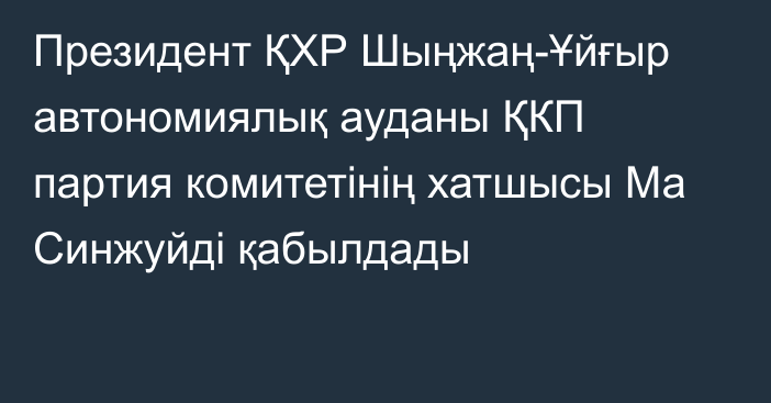 Президент  ҚХР Шыңжаң-Ұйғыр автономиялық ауданы ҚКП партия комитетінің хатшысы Ма Синжуйді қабылдады