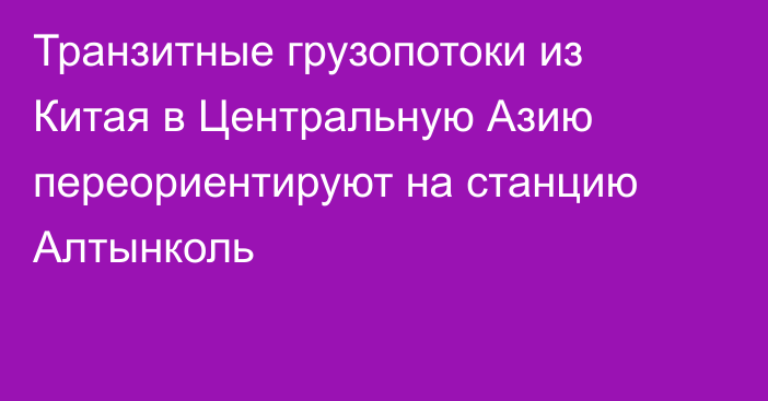 Транзитные грузопотоки из Китая в Центральную Азию переориентируют на станцию Алтынколь