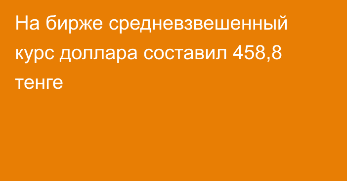 На бирже cредневзвешенный курс доллара составил 458,8 тенге